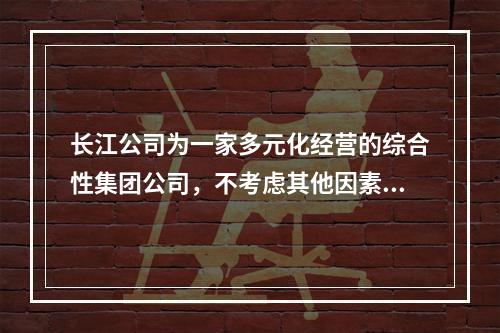 长江公司为一家多元化经营的综合性集团公司，不考虑其他因素，其