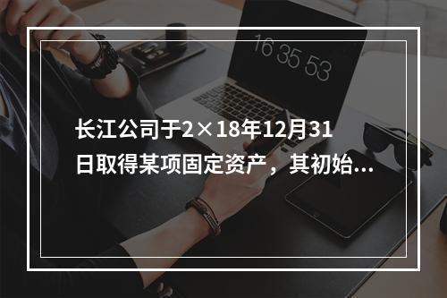 长江公司于2×18年12月31日取得某项固定资产，其初始入账