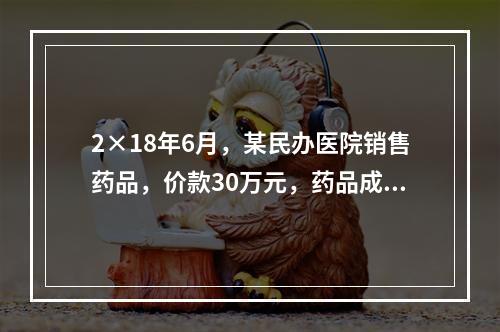 2×18年6月，某民办医院销售药品，价款30万元，药品成本为