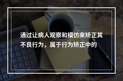 通过让病人观察和模仿来矫正其不良行为，属于行为矫正中的