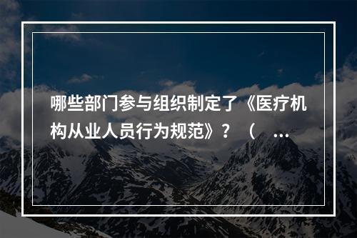 哪些部门参与组织制定了《医疗机构从业人员行为规范》？（　　）