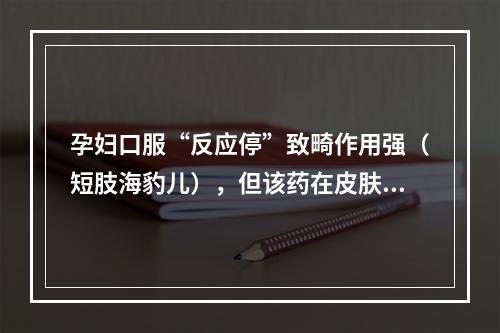 孕妇口服“反应停”致畸作用强（短肢海豹儿），但该药在皮肤科可