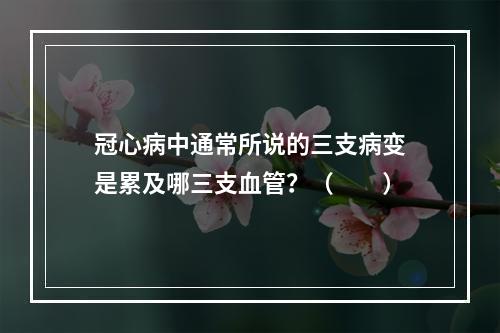 冠心病中通常所说的三支病变是累及哪三支血管？（　　）