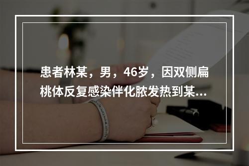 患者林某，男，46岁，因双侧扁桃体反复感染伴化脓发热到某医院