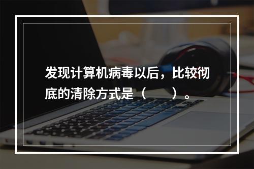 发现计算机病毒以后，比较彻底的清除方式是（　　）。