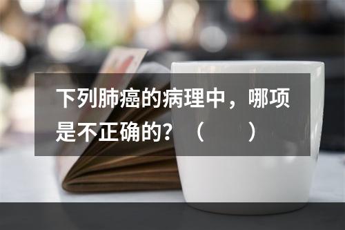 下列肺癌的病理中，哪项是不正确的？（　　）