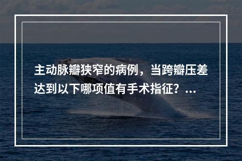 主动脉瓣狭窄的病例，当跨瓣压差达到以下哪项值有手术指征？（　