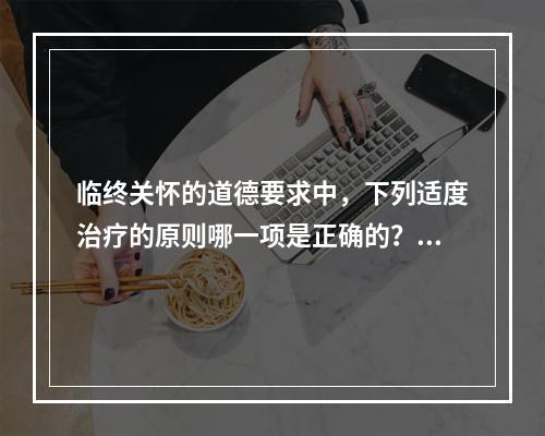 临终关怀的道德要求中，下列适度治疗的原则哪一项是正确的？（　