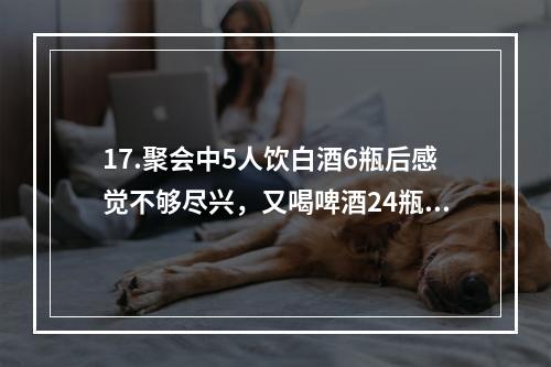 17.聚会中5人饮白酒6瓶后感觉不够尽兴，又喝啤酒24瓶，期