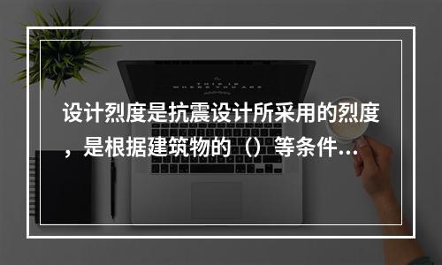 设计烈度是抗震设计所采用的烈度，是根据建筑物的（）等条件对基