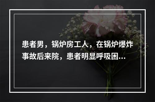 患者男，锅炉房工人，在锅炉爆炸事故后来院，患者明显呼吸困难，