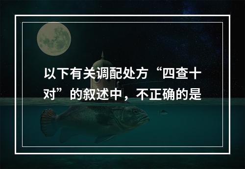 以下有关调配处方“四查十对”的叙述中，不正确的是