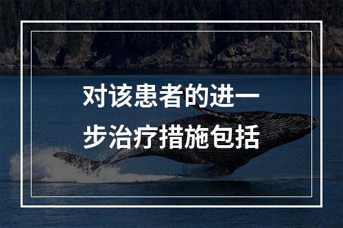 对该患者的进一步治疗措施包括