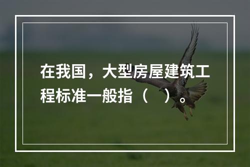 在我国，大型房屋建筑工程标准一般指（　）。