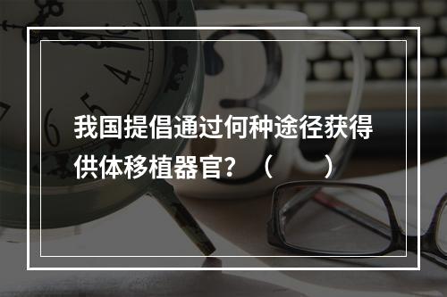 我国提倡通过何种途径获得供体移植器官？（　　）