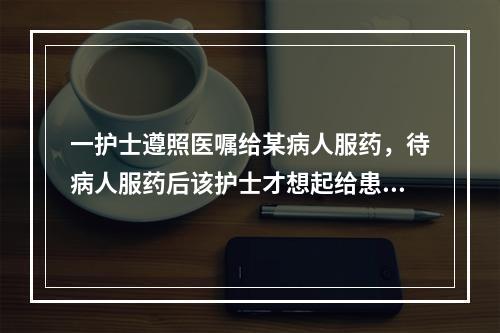 一护士遵照医嘱给某病人服药，待病人服药后该护士才想起给患者服