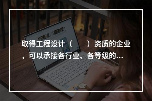 取得工程设计（　　）资质的企业，可以承接各行业、各等级的建