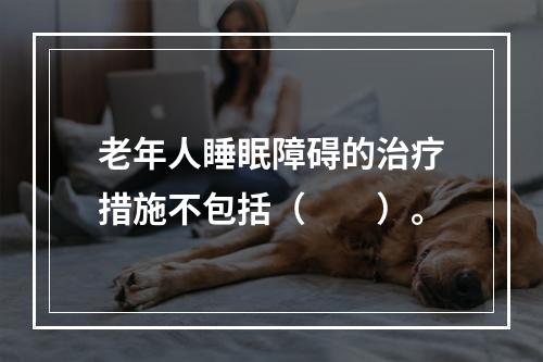 老年人睡眠障碍的治疗措施不包括（　　）。