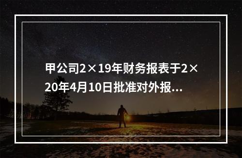 甲公司2×19年财务报表于2×20年4月10日批准对外报出，