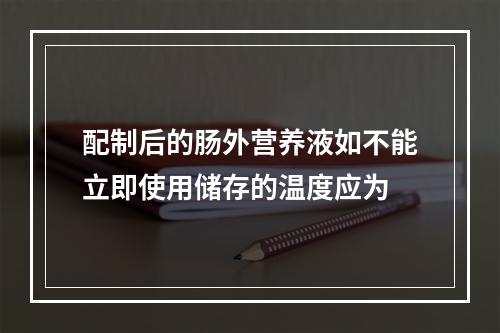 配制后的肠外营养液如不能立即使用储存的温度应为