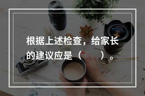 根据上述检查，给家长的建议应是（　　）。