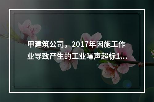 甲建筑公司，2017年因施工作业导致产生的工业噪声超标16分