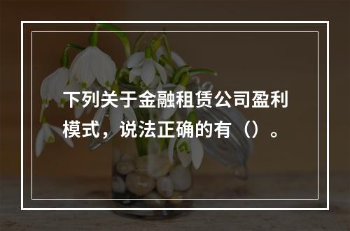 下列关于金融租赁公司盈利模式，说法正确的有（）。