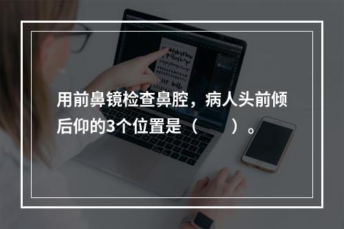 用前鼻镜检查鼻腔，病人头前倾后仰的3个位置是（　　）。