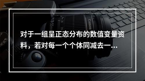 对于一组呈正态分布的数值变量资料，若对每一个个体同减去一个不