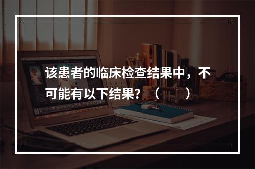 该患者的临床检查结果中，不可能有以下结果？（　　）