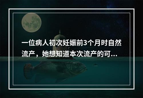 一位病人初次妊娠前3个月时自然流产，她想知道本次流产的可能原