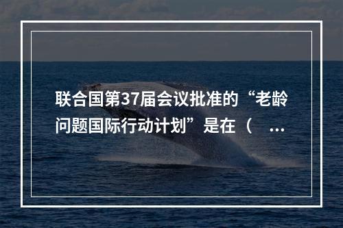 联合国第37届会议批准的“老龄问题国际行动计划”是在（　　）