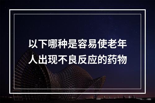 以下哪种是容易使老年人出现不良反应的药物