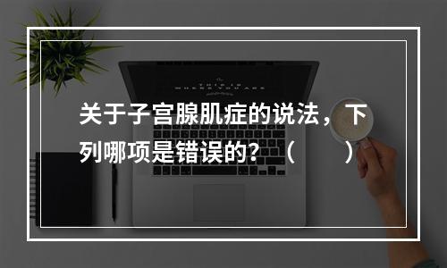 关于子宫腺肌症的说法，下列哪项是错误的？（　　）