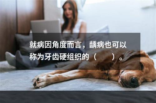 就病因角度而言，龋病也可以称为牙齿硬组织的（　　）。