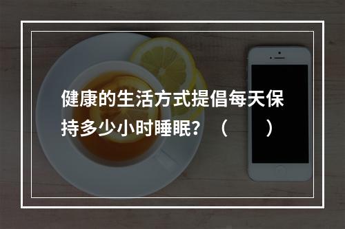 健康的生活方式提倡每天保持多少小时睡眠？（　　）