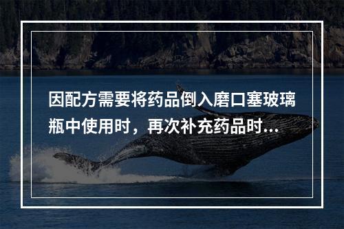 因配方需要将药品倒入磨口塞玻璃瓶中使用时，再次补充药品时应该