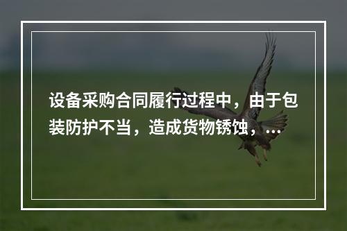 设备采购合同履行过程中，由于包装防护不当，造成货物锈蚀，由此