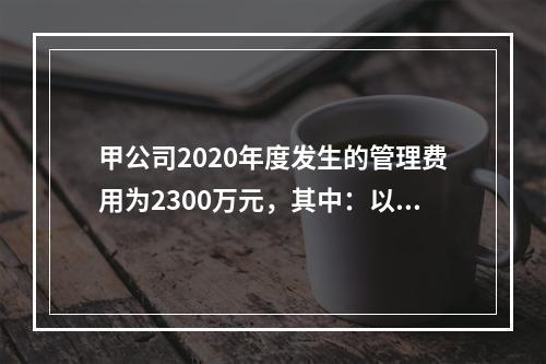 甲公司2020年度发生的管理费用为2300万元，其中：以现金