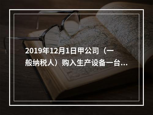 2019年12月1日甲公司（一般纳税人）购入生产设备一台，支