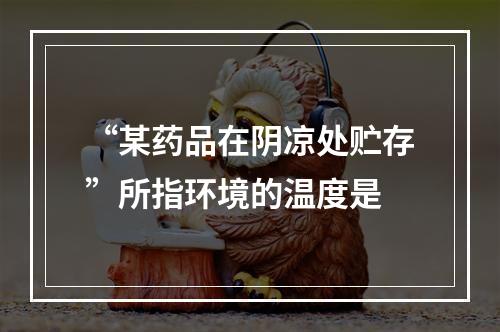 “某药品在阴凉处贮存”所指环境的温度是