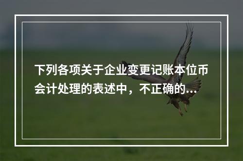 下列各项关于企业变更记账本位币会计处理的表述中，不正确的有（