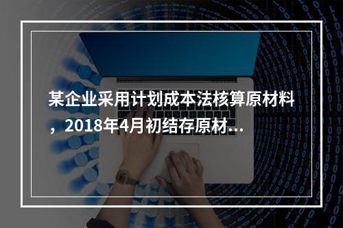 某企业采用计划成本法核算原材料，2018年4月初结存原材料计