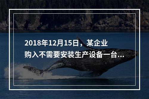 2018年12月15日，某企业购入不需要安装生产设备一台，原