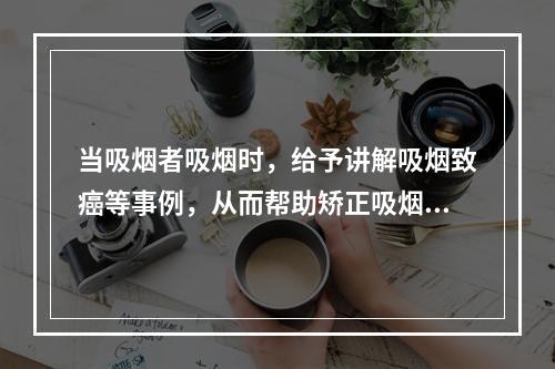 当吸烟者吸烟时，给予讲解吸烟致癌等事例，从而帮助矫正吸烟行为