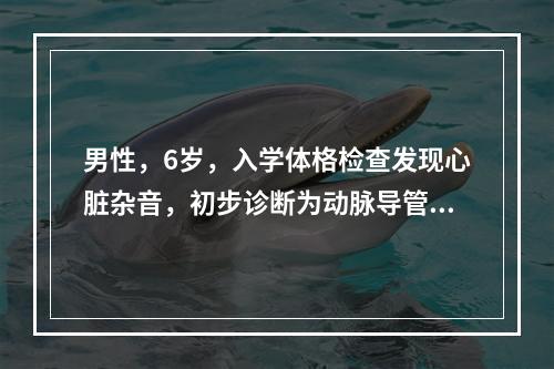 男性，6岁，入学体格检查发现心脏杂音，初步诊断为动脉导管未闭