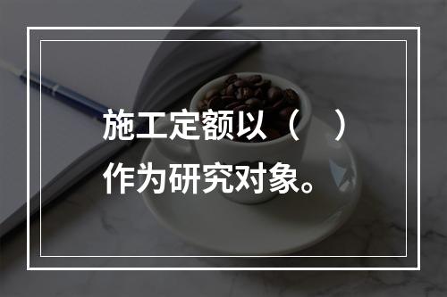 施工定额以（　）作为研究对象。