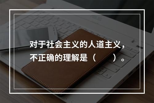 对于社会主义的人道主义，不正确的理解是（　　）。