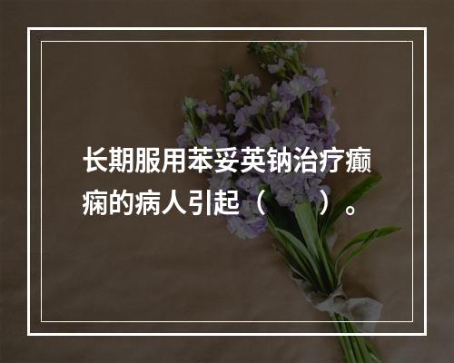 长期服用苯妥英钠治疗癫痫的病人引起（　　）。