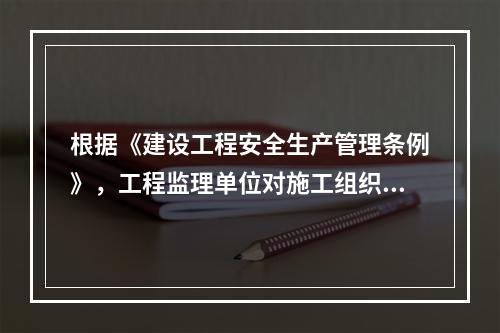 根据《建设工程安全生产管理条例》，工程监理单位对施工组织设计